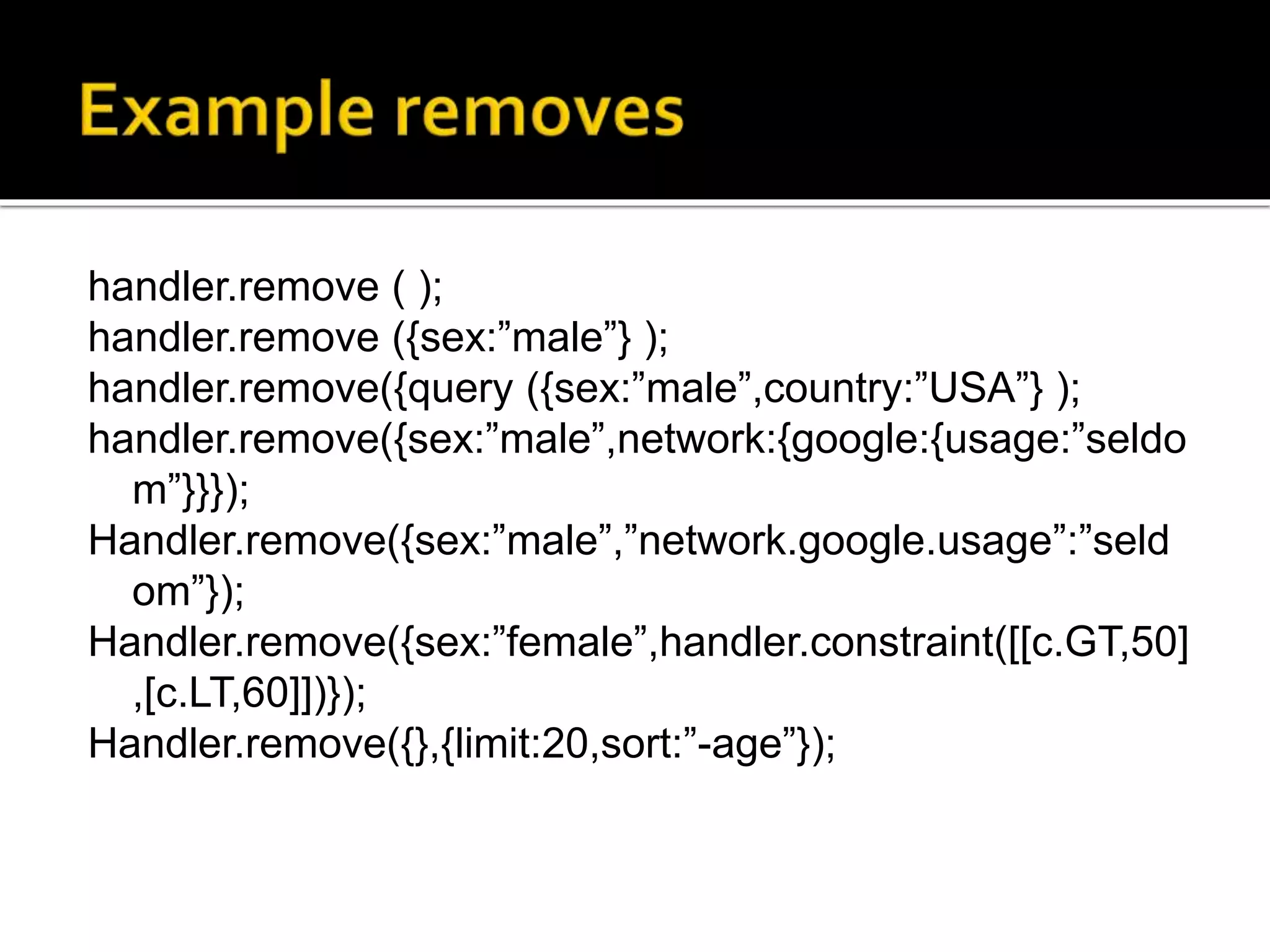handler.remove ( );
handler.remove ({sex:”male”} );
handler.remove({query ({sex:”male”,country:”USA”} );
handler.remove({sex:”male”,network:{google:{usage:”seldo
m”}}});
Handler.remove({sex:”male”,”network.google.usage”:”seld
om”});
Handler.remove({sex:”female”,handler.constraint([[c.GT,50]
,[c.LT,60]])});
Handler.remove({},{limit:20,sort:”-age”});
 
