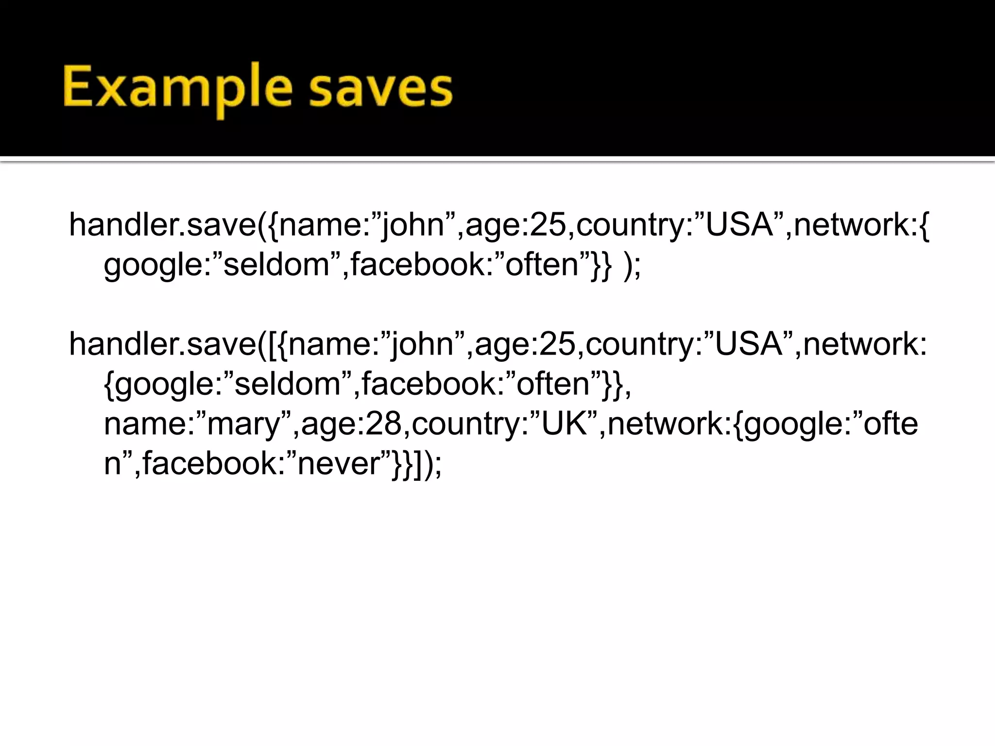 handler.save({name:”john”,age:25,country:”USA”,network:{
google:”seldom”,facebook:”often”}} );
handler.save([{name:”john”,age:25,country:”USA”,network:
{google:”seldom”,facebook:”often”}},
name:”mary”,age:28,country:”UK”,network:{google:”ofte
n”,facebook:”never”}}]);
 