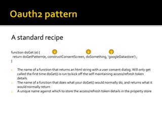 A standard recipe
function doGet (e) {
return doGetPattern(e, constructConsentScreen, doSomething, 'googleDatastore') ;
}
1. The name of a function that returns an html string with a user consent dialog. Will only get
called the first time doGet() is run to kick off the self maintaining access/refresh token
details
2. The name of a function that does what your doGet() would normally do, and returns what it
would normally return
3. A unique name against which to store the access/refresh token details in the property store
1 2 3
 