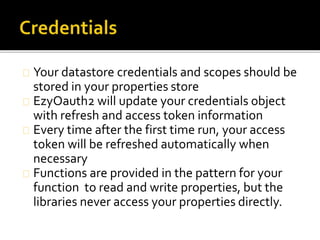 Your datastore credentials and scopes should be
stored in your properties store
EzyOauth2 will update your credentials object
with refresh and access token information
Every time after the first time run, your access
token will be refreshed automatically when
necessary
Functions are provided in the pattern for your
function to read and write properties, but the
libraries never access your properties directly.
 