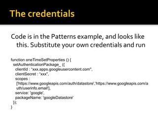Code is in the Patterns example, and looks like
this. Substitute your own credentials and run
function oneTimeSetProperties () {
setAuthenticationPackage_ ({
clientId : “xxx.apps.googleusercontent.com",
clientSecret : “xxx",
scopes :
['https://www.googleapis.com/auth/datastore','https://www.googleapis.com/a
uth/userinfo.email'],
service: 'google',
packageName: 'googleDatastore'
});
}
 