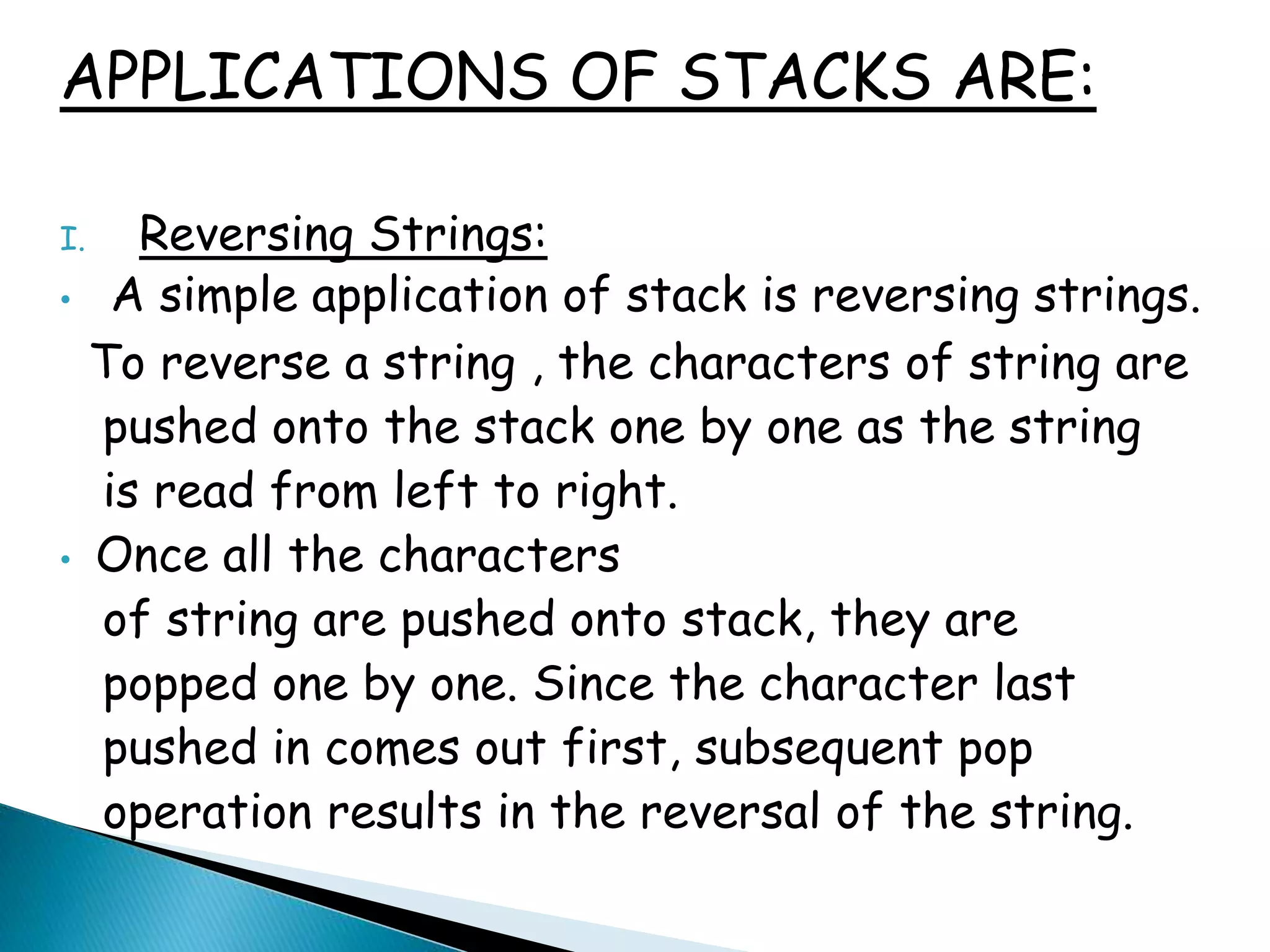 APPLICATIONS OF STACKS ARE:
I. Reversing Strings:
• A simple application of stack is reversing strings.
To reverse a string , the characters of string are
pushed onto the stack one by one as the string
is read from left to right.
• Once all the characters
of string are pushed onto stack, they are
popped one by one. Since the character last
pushed in comes out first, subsequent pop
operation results in the reversal of the string.
 