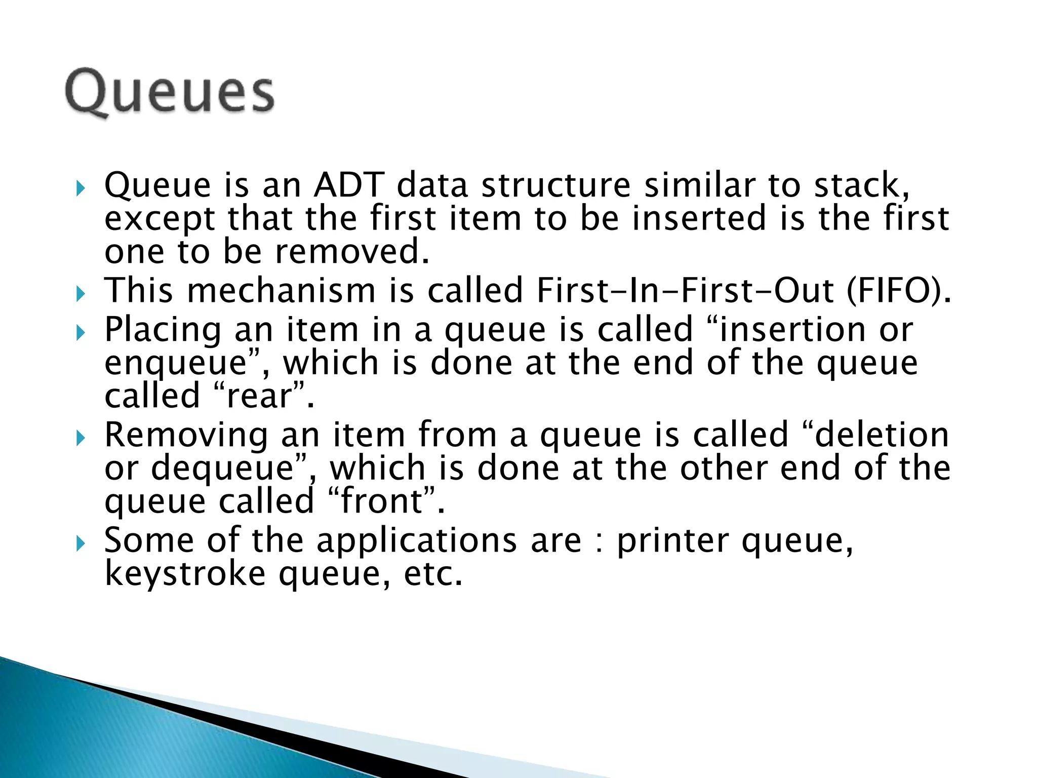  Queue is an ADT data structure similar to stack,
except that the first item to be inserted is the first
one to be removed.
 This mechanism is called First-In-First-Out (FIFO).
 Placing an item in a queue is called “insertion or
enqueue”, which is done at the end of the queue
called “rear”.
 Removing an item from a queue is called “deletion
or dequeue”, which is done at the other end of the
queue called “front”.
 Some of the applications are : printer queue,
keystroke queue, etc.
 