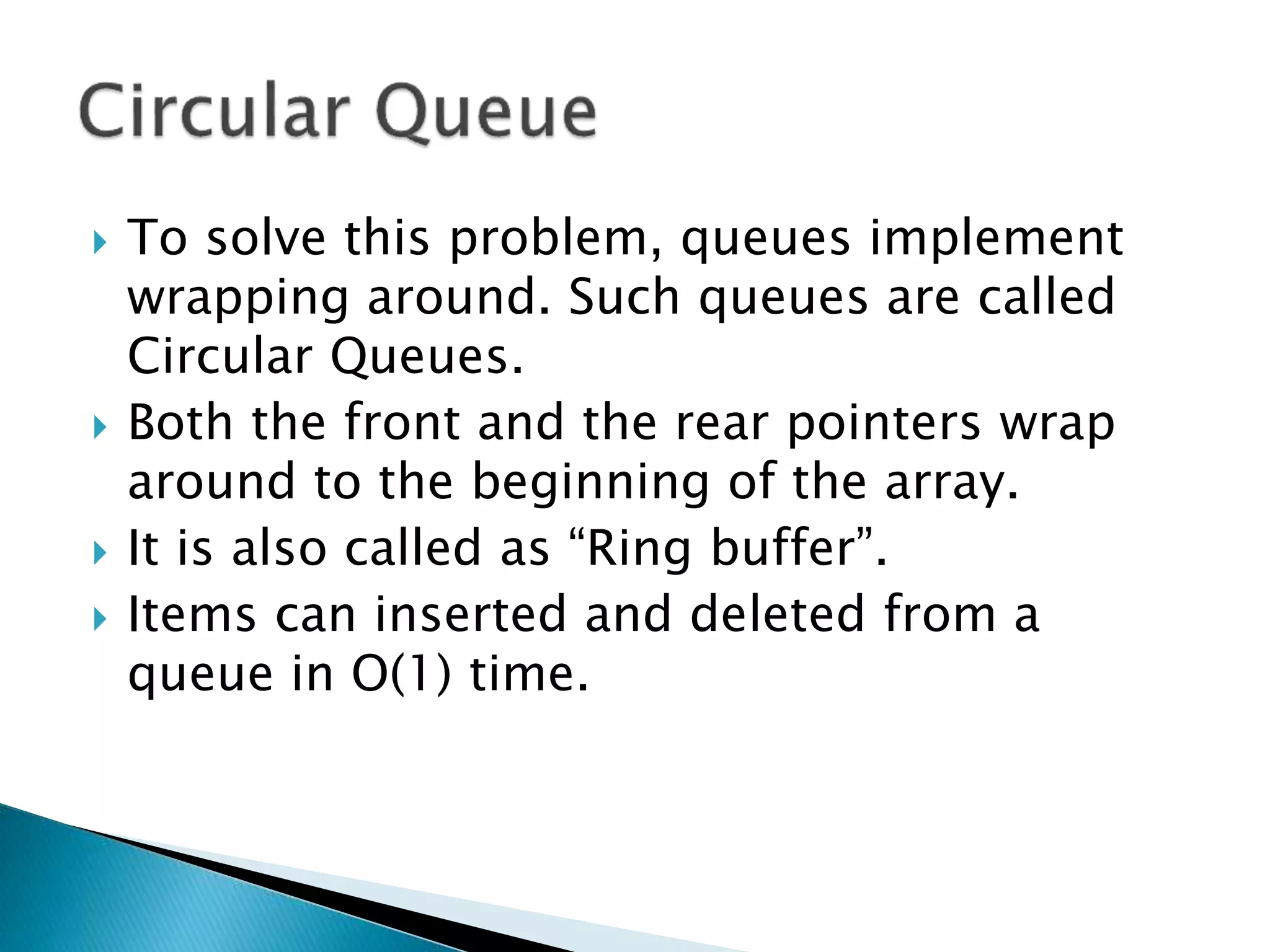  To solve this problem, queues implement
wrapping around. Such queues are called
Circular Queues.
 Both the front and the rear pointers wrap
around to the beginning of the array.
 It is also called as “Ring buffer”.
 Items can inserted and deleted from a
queue in O(1) time.
 