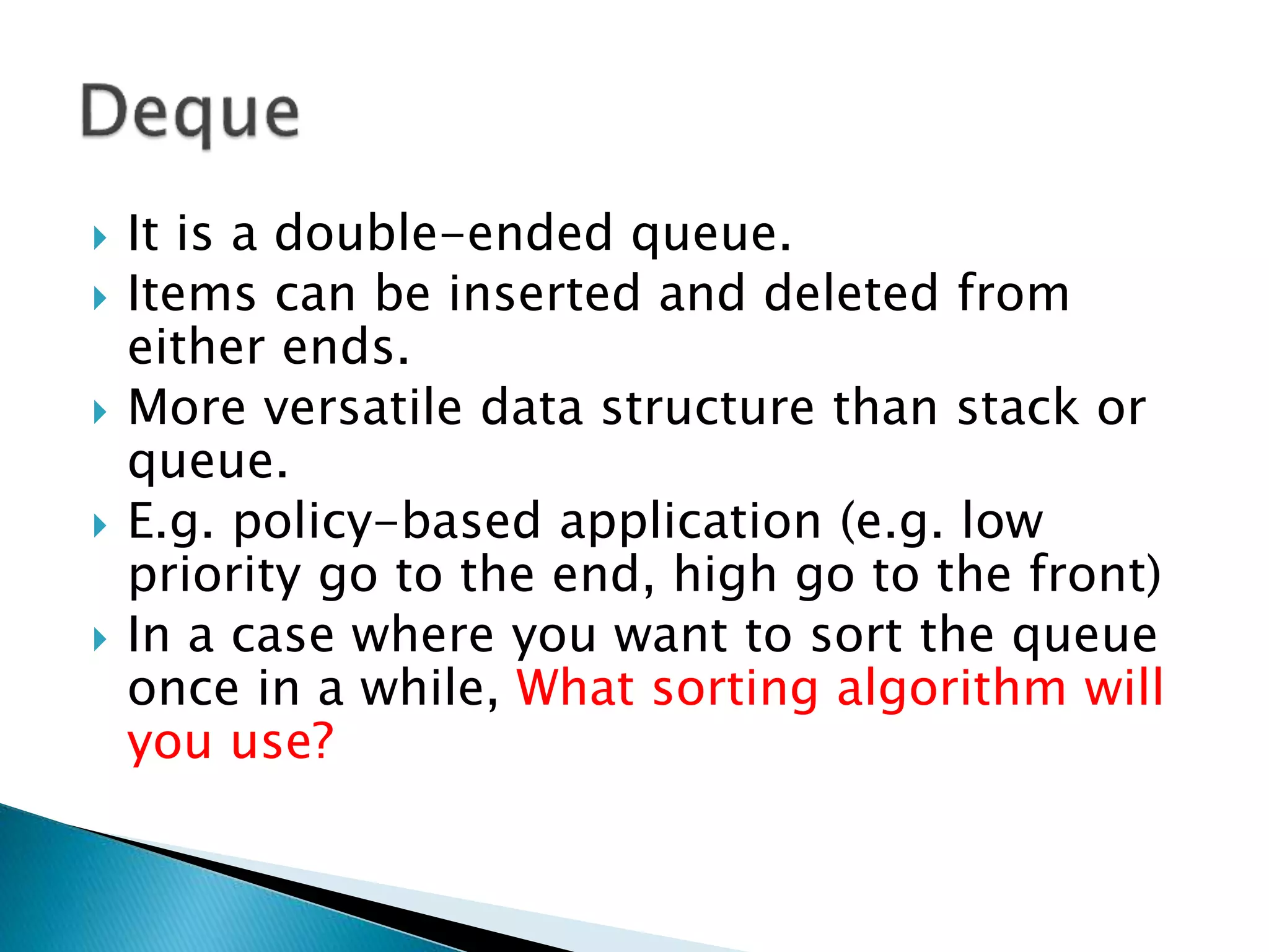  It is a double-ended queue.
 Items can be inserted and deleted from
either ends.
 More versatile data structure than stack or
queue.
 E.g. policy-based application (e.g. low
priority go to the end, high go to the front)
 In a case where you want to sort the queue
once in a while, What sorting algorithm will
you use?
 