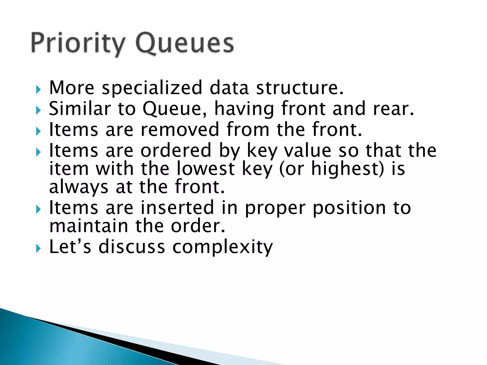  More specialized data structure.
 Similar to Queue, having front and rear.
 Items are removed from the front.
 Items are ordered by key value so that the
item with the lowest key (or highest) is
always at the front.
 Items are inserted in proper position to
maintain the order.
 Let’s discuss complexity
 