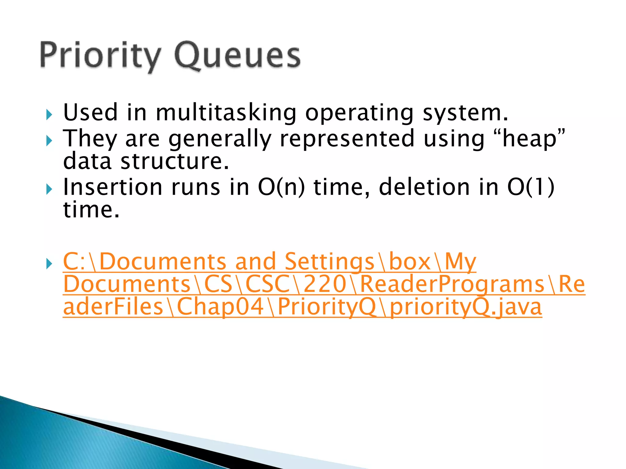  Used in multitasking operating system.
 They are generally represented using “heap”
data structure.
 Insertion runs in O(n) time, deletion in O(1)
time.
 C:Documents and SettingsboxMy
DocumentsCSCSC220ReaderProgramsRe
aderFilesChap04PriorityQpriorityQ.java
 