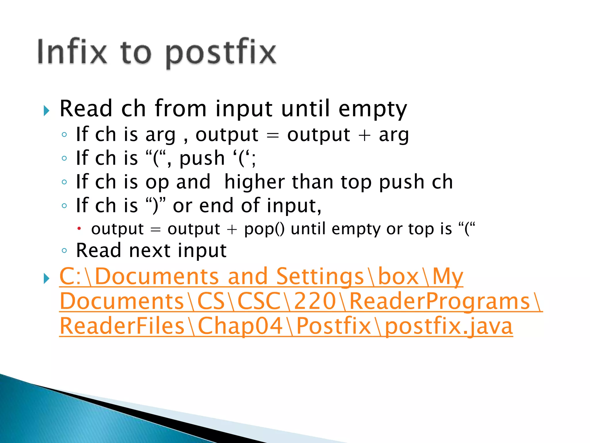  Read ch from input until empty
◦ If ch is arg , output = output + arg
◦ If ch is “(“, push ‘(‘;
◦ If ch is op and higher than top push ch
◦ If ch is “)” or end of input,
 output = output + pop() until empty or top is “(“
◦ Read next input
 C:Documents and SettingsboxMy
DocumentsCSCSC220ReaderPrograms
ReaderFilesChap04Postfixpostfix.java
 