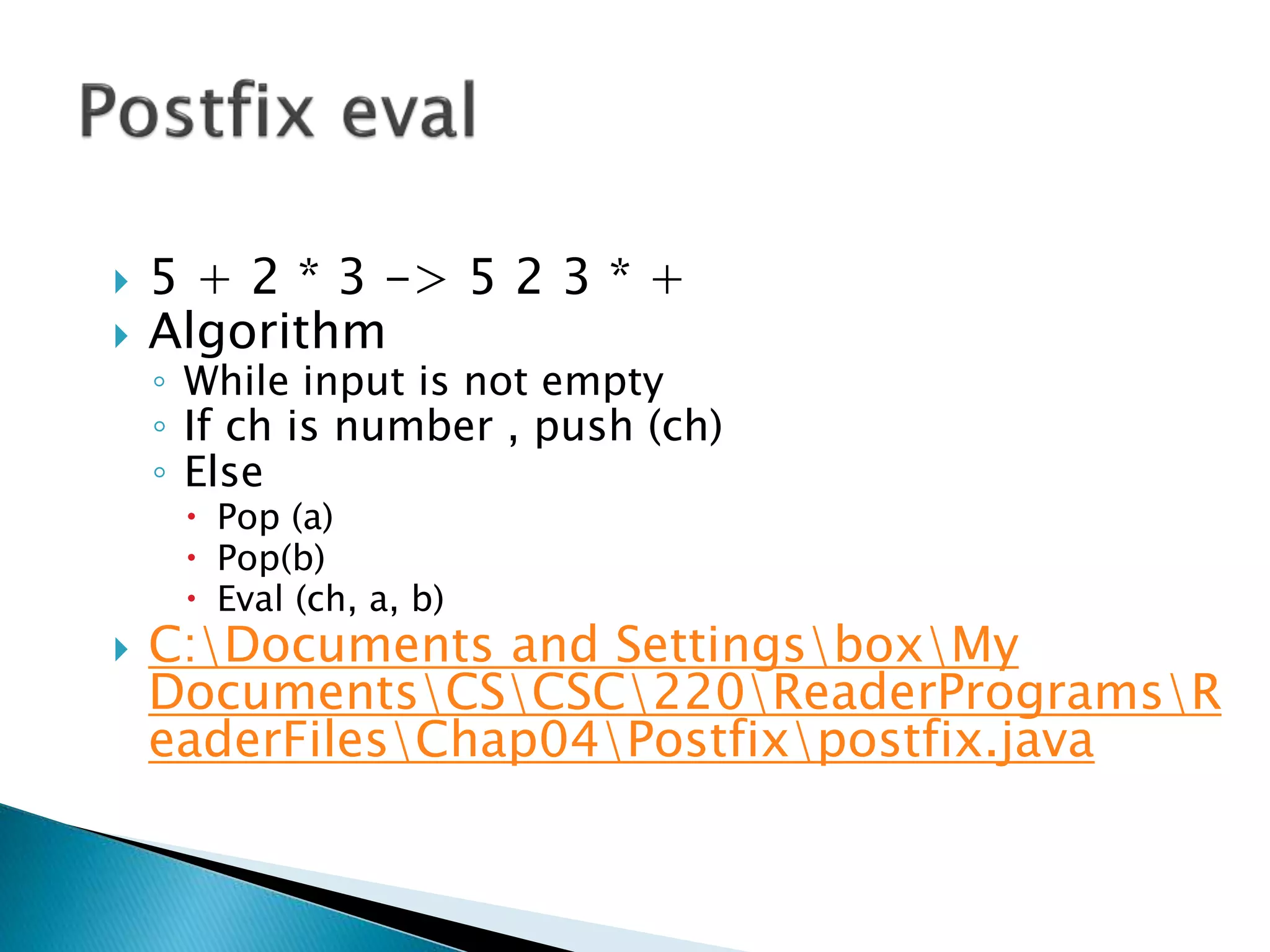  5 + 2 * 3 -> 5 2 3 * +
 Algorithm
◦ While input is not empty
◦ If ch is number , push (ch)
◦ Else
 Pop (a)
 Pop(b)
 Eval (ch, a, b)
 C:Documents and SettingsboxMy
DocumentsCSCSC220ReaderProgramsR
eaderFilesChap04Postfixpostfix.java
 
