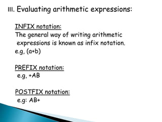 III. Evaluating arithmetic expressions:
INFIX notation:
The general way of writing arithmetic
expressions is known as infix notation.
e.g, (a+b)
PREFIX notation:
e.g, +AB
POSTFIX notation:
e.g: AB+
 