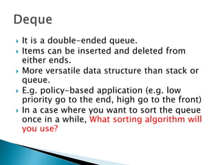  It is a double-ended queue.
 Items can be inserted and deleted from
either ends.
 More versatile data structure than stack or
queue.
 E.g. policy-based application (e.g. low
priority go to the end, high go to the front)
 In a case where you want to sort the queue
once in a while, What sorting algorithm will
you use?
 