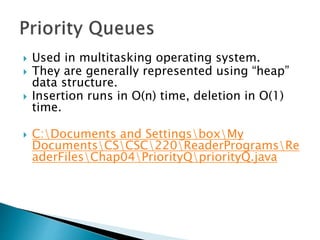  Used in multitasking operating system.
 They are generally represented using “heap”
data structure.
 Insertion runs in O(n) time, deletion in O(1)
time.
 C:Documents and SettingsboxMy
DocumentsCSCSC220ReaderProgramsRe
aderFilesChap04PriorityQpriorityQ.java
 