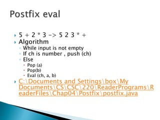  5 + 2 * 3 -> 5 2 3 * +
 Algorithm
◦ While input is not empty
◦ If ch is number , push (ch)
◦ Else
 Pop (a)
 Pop(b)
 Eval (ch, a, b)
 C:Documents and SettingsboxMy
DocumentsCSCSC220ReaderProgramsR
eaderFilesChap04Postfixpostfix.java
 