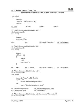 ACTS National Resource Center, Pune
Question Bank – Advanced C++ & Data Structures (Solved)
DAC August 2003 Page 10 of 10
void main()
{
int x=10;
(x<0)?(int a =100):(int a =1000);
cout<<a;
}
(a) Error (b) 1000 (c) 100 (d) None
33. What is the output of the following code?
#include<iostream.h>
void main()
{
int a = 0;
cout<<(a = 10/a);
}
(a) 0 (b) 1 (c) Compile Time error (d) Runtime Error
34. What is the output of the following code?
#include<iostream.h>
void main()
{
int x=0;
while(x++<5)
{
static x;
x+=2;
cout<<x<<" ";
}
}
(a) 1 2 3 4 5 (b) 2 4 6 8 10 (c) Compile Time error (d) Runtime Error
35. What is the output of the following code?
#include<iostream.h>
void main()
{
char str1[]=”India”, str2[]=”India”;
if(str1==str2)
cout<<”Both the string are same”;
else
cout<<”Both the string are not same”;
}
(a) Both the string are same (b) Both the string are not same
(c) Compile Time error (d) Runtime Error
36. What is the output of the following code if user enters “ This is a test”?
#include<iostream.h>
 