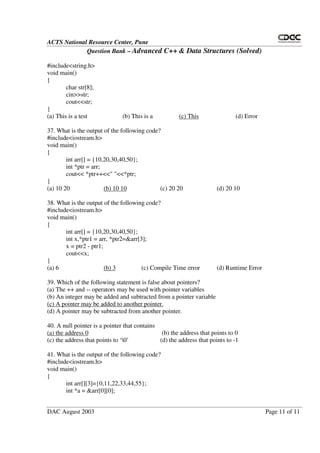 ACTS National Resource Center, Pune
Question Bank – Advanced C++ & Data Structures (Solved)
DAC August 2003 Page 11 of 11
#include<string.h>
void main()
{
char str[8];
cin>>str;
cout<<str;
}
(a) This is a test (b) This is a (c) This (d) Error
37. What is the output of the following code?
#include<iostream.h>
void main()
{
int arr[] = {10,20,30,40,50};
int *ptr = arr;
cout<< *ptr++<<" "<<*ptr;
}
(a) 10 20 (b) 10 10 (c) 20 20 (d) 20 10
38. What is the output of the following code?
#include<iostream.h>
void main()
{
int arr[] = {10,20,30,40,50};
int x,*ptr1 = arr, *ptr2=&arr[3];
x = ptr2 - ptr1;
cout<<x;
}
(a) 6 (b) 3 (c) Compile Time error (d) Runtime Error
39. Which of the following statement is false about pointers?
(a) The ++ and -- operators may be used with pointer variables
(b) An integer may be added and subtracted from a pointer variable
(c) A pointer may be added to another pointer.
(d) A pointer may be subtracted from another pointer.
40. A null pointer is a pointer that contains
(a) the address 0 (b) the address that points to 0
(c) the address that points to ‘0’ (d) the address that points to -1
41. What is the output of the following code?
#include<iostream.h>
void main()
{
int arr[][3]={0,11,22,33,44,55};
int *a = &arr[0][0];
 