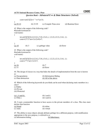 ACTS National Resource Center, Pune
Question Bank – Advanced C++ & Data Structures (Solved)
DAC August 2003 Page 12 of 12
cout<<arr[1][2]<<" "<<*(a+3);
}
(a) 55 33 (b) 33 55 (c) Compile Time error (d) Runtime Error
42. What is the output of the following code?
#include<iostream.h>
void main()
{
int arr[2][3][2]={{{2,4},{7,8},{3,4},}, {{2,2},{2,3},{3,4}, }};
cout<<(*(*(*arr+1)+2)+0)+7;
}
(a) 10 (b) 3 (c) garbage value (d) Error
43. What is the output of the following code?
#include<iostream.h>
void main()
{
int arr[2][3][2]={{{2,4},{7,8},{3,4},}, {{2,2},{2,3},{3,4}, }};
cout<<**(*arr+1)+2+7;
}
(a) 16 (b) 7
(c) 11 (d) Error
44. The design of classes in a way that hides the details of implementation from the user is known
as:
(a) Encapsulation (b) Information Hiding
(c) Data abstraction (d) All of the above
45. Which of the following keywords do you think can be used when declaring static members in a
class?
(i) Public
(ii) Private
(iii) Protected
(a) i, ii and iii. (b) i and ii.
(c) Only i. (d) i and iii.
46. I want a nonmember function to have access to the private members of a class. The class must
declare that function:
(a) friend (b) inline
(c) static (d) virtual
47. The ability to reuse objects already defined, perhaps for a different purpose, with modification
appropriate to the new purpose, is referred to as
(a) Information hiding. (b) Inheritance.
 
