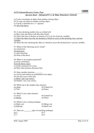 ACTS National Resource Center, Pune
Question Bank – Advanced C++ & Data Structures (Solved)
DAC August 2003 Page 14 of 14
(a) Used to instantiate an object from another existing object
(b) To copy one object to another existing object.
(c) Can be a substitute for a ‘=’ operator.
(d) All of the above.
56. A class declaring another class as a friend will:
(a) Have wine and cheese with that other friend.
(b) Allow that class to declare an instance of it in its list of private variables.
(c) Allow the other class (the one declared as friend) to access to the declaring class’s private
variables
(d) Allow the class declaring the other as a friend to access the declared class’s private variables.
57. Which of the following can be virtual?
(a) constructors
(b) destructors
(c) static functions
(d) None of the above
58. Where is an exception generated?
(a) In the catch block
(b) In the throw clause
(c) In the constructor of a class
(d) Only when memory allocation fails.
59. Static member functions ________
(a) can be used without an instantiation of an object.
(b) can only access static data.
(c) Both 1 and 2 are correct.
(d) Neither 1 nor 2 are correct.
60. Which one is the simplest data structure:
(a) Array (b) Linked List
(c) Tree (d) Struct
61. Which is not a data structure:
(a) Array (b) Linked List
(c) Binary (d) Struct
62. Which is not a sorting technique:
(a) Radix sort (b) Merge sort
(c) Poll sort (d) Quick sort
63. There are ________ types of searching technique:
(a) 2 (b) 3
(c) 1 (d) 4
 