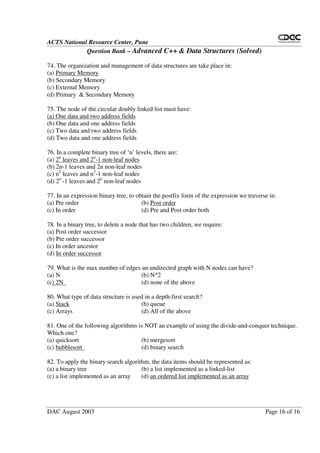 ACTS National Resource Center, Pune
Question Bank – Advanced C++ & Data Structures (Solved)
DAC August 2003 Page 16 of 16
74. The organization and management of data structures are take place in:
(a) Primary Memory
(b) Secondary Memory
(c) External Memory
(d) Primary & Secondary Memory
75. The node of the circular doubly linked list must have:
(a) One data and two address fields
(b) One data and one address fields
(c) Two data and two address fields
(d) Two data and one address fields
76. In a complete binary tree of ‘n’ levels, there are:
(a) 2n
leaves and 2n
-1 non-leaf nodes
(b) 2n-1 leaves and 2n non-leaf nodes
(c) n2
leaves and n2
-1 non-leaf nodes
(d) 2n
-1 leaves and 2n
non-leaf nodes
77. In an expression binary tree, to obtain the postfix form of the expression we traverse in:
(a) Pre order (b) Post order
(c) In order (d) Pre and Post order both
78. In a binary tree, to delete a node that has two children, we require:
(a) Post order successor
(b) Pre order successor
(c) In order ancestor
(d) In order successor
79. What is the max number of edges an undirected graph with N nodes can have?
(a) N (b) N^2
(c) 2N (d) none of the above
80. What type of data structure is used in a depth-first search?
(a) Stack (b) queue
(c) Arrays (d) All of the above
81. One of the following algorithms is NOT an example of using the divide-and-conquer technique.
Which one?
(a) quicksort (b) mergesort
(c) bubblesort (d) binary search
82. To apply the binary search algorithm, the data items should be represented as:
(a) a binary tree (b) a list implemented as a linked-list
(c) a list implemented as an array (d) an ordered list implemented as an array
 