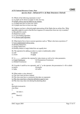 ACTS National Resource Center, Pune
Question Bank – Advanced C++ & Data Structures (Solved)
DAC August 2003 Page 17 of 17
83. Which of the following statements is true?
(a) A graph can be drawn on paper in only one way.
(b) Graph vertices may be linked in any manner.
(c) A graph must have at least one vertex.
(d) A graph must have at least one edge.
84. Suppose you have a directed graph representing all the flights that an airline flies. What
algorithm might be used to find the best sequence of connections from one city to another?
(a) Breadth first search.
(b) Depth first search.
(c) A cycle-finding algorithm.
(d) A shortest-path algorithm.
85. What kind of list is best to answer questions such as "What is the item at position n?"
(a) Lists implemented with an array.
(b) Doubly-linked lists.
(c) Singly-linked lists.
(d) Doubly-linked or singly-linked lists are equally best
86. The operation for adding an entry to a stack is traditionally called:
(a) add (b) append
(c) insert (d) push
87. A _______ performs the copying for value returns as well as for value parameters.
(a) Copy Constructor (b) Parameterize Constructor
(c) Default Constructor (d) none
89. Consider A and B as two operands, and “ +” as the operator, the presentation A + B is called:
(a) prefix (b) postfix
(c) infix (d) suffix
90. What makes a class abstract?
(a) The class must not have method
(b) The class must have a constructor that takes no arguments
(c) The class must have a function definition equal to zero
(d) The class may only exist during the planning phase
91.
#include<iostream.h>
class Base
{
int static i;
public:
Base(){}
};
 