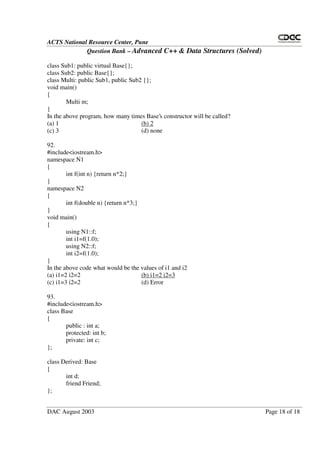 ACTS National Resource Center, Pune
Question Bank – Advanced C++ & Data Structures (Solved)
DAC August 2003 Page 18 of 18
class Sub1: public virtual Base{};
class Sub2: public Base{};
class Multi: public Sub1, public Sub2 {};
void main()
{
Multi m;
}
In the above program, how many times Base’s constructor will be called?
(a) 1 (b) 2
(c) 3 (d) none
92.
#include<iostream.h>
namespace N1
{
int f(int n) {return n*2;}
}
namespace N2
{
int f(double n) {return n*3;}
}
void main()
{
using N1::f;
int i1=f(1.0);
using N2::f;
int i2=f(1.0);
}
In the above code what would be the values of i1 and i2
(a) i1=2 i2=2 (b) i1=2 i2=3
(c) i1=3 i2=2 (d) Error
93.
#include<iostream.h>
class Base
{
public : int a;
protected: int b;
private: int c;
};
class Derived: Base
{
int d;
friend Friend;
};
 