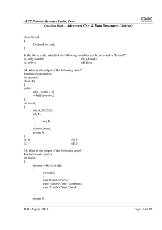ACTS National Resource Center, Pune
Question Bank – Advanced C++ & Data Structures (Solved)
DAC August 2003 Page 19 of 19
class Friend
{
Derived derived;
};
In the above code, which of the following variables can be accessed in "Friend"?
(a) only a and b (b) a,b and c
(c) only a (d) Error
94. What is the output of the following code?
#include<iostream.h>
int count=0;
class obj
{
public :
obj(){count++;}
~obj(){count--;}
};
int main()
{
obj A,B,C,D,E;
obj F;
{
obj G;
}
cout<<count;
return 0;
}
(a) 0 (b) 5
(c) 1 (d) 6
95. What is the output of the following code?
#include<iostream.h>
int main()
{
for(int ii=0;ii<3;++ii)
{
switch(ii)
{
case 0:cout<<"zero ";
case 1:cout<<"one ";continue;
case 2:cout<<"two ";break;
}
}
return 0;
 