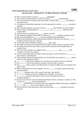 ACTS National Resource Center, Pune
Question Bank – Advanced C++ & Data Structures (Solved)
DAC August 2003 Page 2 of 2
30. The <cassert> header is used for __________. (debugging)
31. The constructor and destructor of a class are called __________. (automatically)
32. Two or more functions may have the same name, as long as their _________ are different.
(parameter lists).
33. A constructor with default arguments for all its parameters is called a ________ constructor.
(default)
34. Static member functions can access only the _________ data members of a class. (Static)
35. The two types of polymorphism is : _____________ & ____________. (Run time and
compile time.)
36. A file stream is an extension of a ______ stream. (console)
37. The Standard Template Library(STL) is a library of ________ templates.(container class)
38. Run time polymorphism is________ than the compile time polymorphism.
39. With private inheritance, public and protected members of the base class become _______
members of the derived class. (private)
40. A tree node with no children is called a _______ node. (leaf)
41. The shape of a binary tree if determined by the order in which values are inserted. (True)
42. In inorder traversal, the node’s data is processed first, then the left and right nodes are
visited. (True)
43. The STL stack container is an adapter for the ______, ________, and _________ STL
containers. (vectors, lists, deques)
44. A data structure that point to an object of the same type, as itself is known as a __________
data structure. (self-refrential)
45. After creating a linked list’s head pointer, one should make sure it points to _______ before
using it in any operations.(NULL)
46. __________ a node means adding it to a list, but not necessarily to the end. (inserting)
47. In a ________ list, the last node has a pointer to the first node. (circular).
48. The ________ block contains code that directly or indirectly might cause an exception to be
thrown. (try)
49. When writing function or class template, one use a ______ to specify a generic data type.
(type-parameter)
50. A _______ template works with a specific data type. (specialized)
51. A _______ container uses keys to rapidly access elements. (associative)
52. __________ are pointer-like objects used to access information stored in a
container.(Iterators)
53. In some cases the class must be declared(not defined ) before a reference is made to it. This
is known as ________. (forward declaration).
54. ________ are blue prints of a function that can be applied to different data types. (templates)
55. _______ and ______ are two error objects. (clog, cerr)
56. We can convert a class data type to basic data type using ________. (member conversion
function)
 