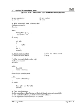 ACTS National Resource Center, Pune
Question Bank – Advanced C++ & Data Structures (Solved)
DAC August 2003 Page 20 of 20
}
(a) zero one one two (b) zero one two
(c) zero two (d) none
96. What is the output of the following code?
#include<iostream.h>
class obj
{
public :
obj(){cout<<"in ";}
~obj(){cout<<"out ";}
};
int main()
{
obj A,B;
{
obj D;
}
obj E;
return 0;
}
(a) in in in out in out out out (b) in in in in out out out out
(c) in in in out in out out out (d) none
97. What is wrong in the following code?
#include<iostream.h>
class Base
{
public :
Base(){};
virtual ~Base(){};
};
class Derived : protected Base
{
public:
virtual ~Derived(){};
};
int main()
{
Base *pb = new Derived();
return 0;
}
(a) There is nothing wrong
(b) One cannot have a ‘Base’ pointer to ‘Derived’ since it is not derived publicly
(c) One need a derived class pointer to point to a derived class.
(d) One required to code a constructor for Derived.
 