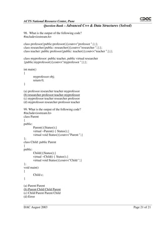 ACTS National Resource Center, Pune
Question Bank – Advanced C++ & Data Structures (Solved)
DAC August 2003 Page 21 of 21
98. What is the output of the following code?
#include<iostream.h>
class professor{public:professor(){cout<<"professor ";};};
class researcher{public: researcher(){cout<<"researcher ";};};
class teacher: public professor{public: teacher(){cout<<"teacher ";};};
class myprofessor: public teacher, public virtual researcher
{public:myprofessor(){cout<<"myprofessor ";};};
int main()
{
myprofessor obj;
return 0;
}
(a) professor researcher teacher myprofessor
(b) researcher professor teacher myprofessor
(c) myprofessor teacher researcher professor
(d) myprofessor researcher professor teacher
99. What is the output of the following code?
#include<iostream.h>
class Parent
{
public:
Parent(){Status();}
virtual ~Parent() { Status();}
virtual void Status(){cout<<"Parent ";}
};
class Child: public Parent
{
public:
Child(){Status();}
virtual ~Child() { Status();}
virtual void Status(){cout<<"Child ";}
};
void main()
{
Child c;
}
(a) Parent Parent
(b) Parent Child Child Parent
(c) Child Parent Parent Child
(d) Error
 