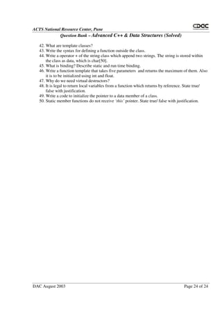 ACTS National Resource Center, Pune
Question Bank – Advanced C++ & Data Structures (Solved)
DAC August 2003 Page 24 of 24
42. What are template classes?
43. Write the syntax for defining a function outside the class.
44. Write a operator + of the string class which append two strings. The string is stored within
the class as data, which is char[50].
45. What is binding? Describe static and run time binding.
46. Write a function template that takes five parameters and returns the maximum of them. Also
it is to be initialized using int and float.
47. Why do we need virtual destructors?
48. It is legal to return local variables from a function which returns by reference. State true/
false with justification.
49. Write a code to initialize the pointer to a data member of a class.
50. Static member functions do not receive ‘this’ pointer. State true/ false with justification.
 