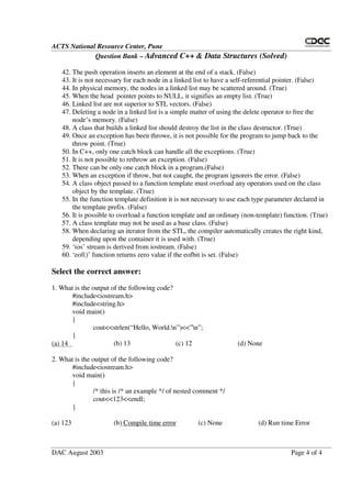 ACTS National Resource Center, Pune
Question Bank – Advanced C++ & Data Structures (Solved)
DAC August 2003 Page 4 of 4
42. The push operation inserts an element at the end of a stack. (False)
43. It is not necessary for each node in a linked list to have a self-referential pointer. (False)
44. In physical memory, the nodes in a linked list may be scattered around. (True)
45. When the head pointer points to NULL, it signifies an empty list. (True)
46. Linked list are not superior to STL vectors. (False)
47. Deleting a node in a linked list is a simple matter of using the delete operator to free the
node’s memory. (False)
48. A class that builds a linked list should destroy the list in the class destructor. (True)
49. Once an exception has been throwe, it is not possible for the program to jump back to the
throw point. (True)
50. In C++, only one catch block can handle all the exceptions. (True)
51. It is not possible to rethrow an exception. (False)
52. There can be only one catch block in a program.(False)
53. When an exception if throw, but not caught, the program ignorers the error. (False)
54. A class object passed to a function template must overload any operators used on the class
object by the template. (True)
55. In the function template definition it is not necessary to use each type parameter declared in
the template prefix. (False)
56. It is possible to overload a function template and an ordinary (non-template) function. (True)
57. A class template may not be used as a base class. (False)
58. When declaring an iterator from the STL, the compiler automatically creates the right kind,
depending upon the container it is used with. (True)
59. ‘ios’ stream is derived from iostream. (False)
60. ‘eof()’ function returns zero value if the eofbit is set. (False)
Select the correct answer:
1. What is the output of the following code?
#include<iostream.h>
#include<string.h>
void main()
{
cout<<strlen(“ Hello, World.n”)<<”n”;
}
(a) 14 (b) 13 (c) 12 (d) None
2. What is the output of the following code?
#include<iostream.h>
void main()
{
/* this is /* an example */ of nested comment */
cout<<123<<endl;
}
(a) 123 (b) Compile time error (c) None (d) Run time Error
 