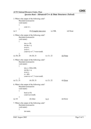 ACTS National Resource Center, Pune
Question Bank – Advanced C++ & Data Structures (Solved)
DAC August 2003 Page 5 of 5
3. What is the output of the following code?
#include<iostream.h>
void main()
{
cout << ;
}
(a) 1 (b) Compile time error (c) NIL (d) None
4. What is the output of the following code?
#include<iostream.h>
void main()
{
int a = 20;
int &n = a;
n=a++;
a=n++;
cout<<a <<”,”<<n<<endl;
}
(a) 20, 20 (b) 20, 21 (c) 21, 22 (d) None
5. What is the output of the following code?
#include<iostream.h>
void main()
{
int a = 20,b=100;
int &n = a;
n=a++;
n = &b;
cout<<a <<”,”<<n<<endl;
}
(a) 21, 21 (b) 20, 21 (c) 21, 22 (d) Error
6. What is the output of the following code?
#include<iostream.h>
void main()
{
bool a=10;
cout<<a<<endl;
}
(a) 10 (b) false (c) 1 (d) Error
7. What is the output of the following code?
#include<iostream.h>
void main()
{
int main;
 