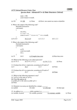 ACTS National Resource Center, Pune
Question Bank – Advanced C++ & Data Structures (Solved)
DAC August 2003 Page 6 of 6
main = 100;
cout<<main++<<endl;
}
(a) 101 (b) 100 (c) None (d) Error: one cannot use main as identifier
8. What is the output of the following code?
#include<iostream.h>
void main()
{
int a=0,x;
x = ++a * --a;
cout<<++a<< “ “ << a++ << ” ” << x <<endl;
}
(a) 0, 0, 0 (b) 2, 0, 0 (c) 2, 2, 2 (d) 3, 2, 2
9. What is the output of the following code?
#include<iostream.h>
void main()
{
a=32;
cout<<a<<endl;
int a;
}
(a) 32 (b) 0 (c) Compile time error (d) Run time error
10. Which of the following is not valid expression?
(a) 33 / 9 / 3 (b) 23 % ( 5 % 2 ) (c) 34 ( 7 / 3 ) (d) None
11. Evaluate the m%n++ expression, assuming m=24 and n=7
(a) 4 (b) 3 (c) 2 (d) None
12. Evaluate the m%++n expression, assuming m=24 and n=7
(a) 4 (b) 3 (c) 2 (d) None
13. Which of the following statement is true?
(a) ! (p || q ) is the same as !p || !q
(b) !!!p is the same as !p
(c) p && q || r is the same as p && (q || r )
(d) None
14. Elements in an array are identified by a unique _______.
(a) symbol (b) order (c) subscript (d) data type
15. An address is a ________, while a pointer is a _________.
(a) variable, location (b) variable, position (c) constant, variable (e) None
 