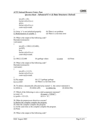 ACTS National Resource Center, Pune
Question Bank – Advanced C++ & Data Structures (Solved)
DAC August 2003 Page 8 of 8
int a[5] = {0};
for(int i=0;i<2;i++)
a[i]=i;
for(int i=0;i<5;i++)
cout<<a[i]<<endl;
}
(a) Array ‘a’ is not initialized properly (b) There is no problem
(c) Redeclaration of variable ‘i’ (d) There is a run time error
24. What is the output of the following code?
#include<iostream.h>
void main()
{
int a[5] = {100,2,3,22,400};
int b[5];
b=a;
for(int i=0;i<5;i++)
cout<<b[i]<<endl;
}
(a) 100,2,3,22,400 (b) garbage values (c) error (d) None
25. What is the output of the following code?
#include<iostream.h>
void main()
{
int a[5] = {1,2,3};
for(int i=0;i<5;i++)
cout<<a[i]<<endl;
}
(a) No output (b) 1 2 3 garbage garbage
(c) 1 2 3 0 0 (d) There is a run time error
26. To delete a dynamically allocated array named ‘a’, the correct statement is
(a) delete a; (b) delete a[0]; (c) delete []a; (d) delete [0]a;
27. Which of the followings is not a valid assignment statement?
(a) total = 9; (b) name = “ CDAC”;
(c) profit = 123.123; (d) A = ‘A’;
28. When do preprocessor directives execute?
(a) Before the compiler compiles the program.
(b) After the compiler compiles the program.
(c) At the same time as the compiler compiles the program.
(d) None
29. What is the output of the following code?
 