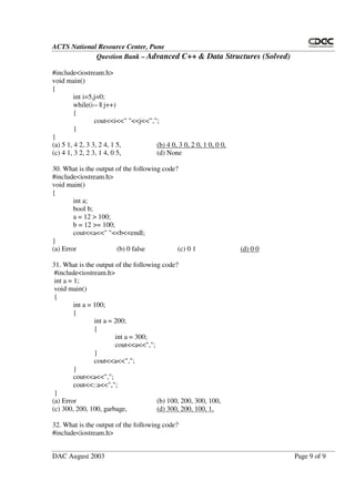 ACTS National Resource Center, Pune
Question Bank – Advanced C++ & Data Structures (Solved)
DAC August 2003 Page 9 of 9
#include<iostream.h>
void main()
{
int i=5,j=0;
while(i-- || j++)
{
cout<<i<<" "<<j<<”,”;
}
}
(a) 5 1, 4 2, 3 3, 2 4, 1 5, (b) 4 0, 3 0, 2 0, 1 0, 0 0,
(c) 4 1, 3 2, 2 3, 1 4, 0 5, (d) None
30. What is the output of the following code?
#include<iostream.h>
void main()
{
int a;
bool b;
a = 12 > 100;
b = 12 >= 100;
cout<<a<<" "<<b<<endl;
}
(a) Error (b) 0 false (c) 0 1 (d) 0 0
31. What is the output of the following code?
#include<iostream.h>
int a = 1;
void main()
{
int a = 100;
{
int a = 200;
{
int a = 300;
cout<<a<<",";
}
cout<<a<<",";
}
cout<<a<<",";
cout<<::a<<",";
}
(a) Error (b) 100, 200, 300, 100,
(c) 300, 200, 100, garbage, (d) 300, 200, 100, 1,
32. What is the output of the following code?
#include<iostream.h>
 
