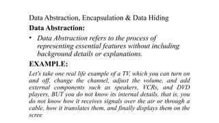 Data Abstraction, Encapsulation & Data Hiding
Data Abstraction:
• Data Abstraction refers to the process of
representing essential features without including
background details or explanations.
EXAMPLE:
Let's take one real life example of a TV, which you can turn on
and off, change the channel, adjust the volume, and add
external components such as speakers, VCRs, and DVD
players, BUT you do not know its internal details, that is, you
do not know how it receives signals over the air or through a
cable, how it translates them, and finally displays them on the
scree
 