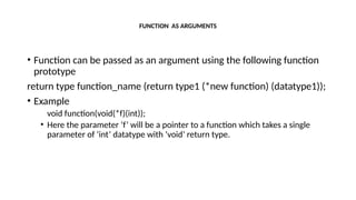 FUNCTION AS ARGUMENTS
• Function can be passed as an argument using the following function
prototype
return type function_name (return type1 (*new function) (datatype1));
• Example
void function(void(*f)(int));
• Here the parameter ‘f’ will be a pointer to a function which takes a single
parameter of ‘int’ datatype with ‘void’ return type.
 