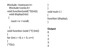 #include <iostream.h>
#include<conio.h>
void function(void(*f)(int));
void display(intx)
{
cout<<x <<endl;
}
void function (void (*f) (int))
{
for (int c = 0; c < 5; c++)
{
(*f)(c);
}
}
void main ( )
{
function (display);
}
Output
0
1
2
3
4
 