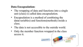 Data Encapsulation:
• The wrapping of data and functions into a single
unit (class) is called data encapsulation.
• Encapsulation is a method of combining the
data(variables) and functions(methods) inside a
class.
• The data is not accessible to the outside world.
• Only the member function wrapped in the class
access it.
 
