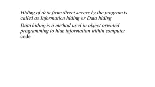 Hiding of data from direct access by the program is
called as Information hiding or Data hiding
Data hiding is a method used in object oriented
programming to hide information within computer
code.
 