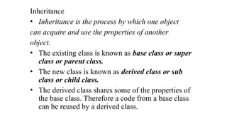 Inheritance
• Inheritance is the process by which one object
can acquire and use the properties of another
object.
• The existing class is known as base class or super
class or parent class.
• The new class is known as derived class or sub
class or child class.
• The derived class shares some of the properties of
the base class. Therefore a code from a base class
can be reused by a derived class.
 