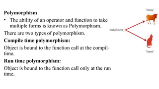Polymorphism
• The ability of an operator and function to take
multiple forms is known as Polymorphism.
There are two types of polymorphism.
Compile time polymorphism:
Object is bound to the function call at the compile
time.
Run time polymorphism:
Object is bound to the function call only at the run
time.
 