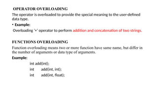 OPERATOR OVERLOADING
The operator is overloaded to provide the special meaning to the user-defined
data type.
• Example:
Overloading ‘+’ operator to perform addition and concatenation of two strings.
FUNCTIONS OVERLOADING
Function overloading means two or more function have same name, but differ in
the number of arguments or data type of arguments.
Example:
int add(int);
int add(int, int);
int add(int, float);
 