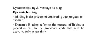 Dynamic binding & Message Passing
Dynamic binding:
◦ Binding is the process of connecting one program to
another.
◦ Dynamic Binding refers to the process of linking a
procedure call to the procedure code that will be
executed only at run time.
 