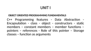 UNIT I
OBJECT ORIENTED PROGRAMMING FUNDAMENTALS
C++ Programming features - Data Abstraction -
Encapsulation - class - object - constructors - static
members – constant members – member functions –
pointers – references - Role of this pointer – Storage
classes – function as arguments
 