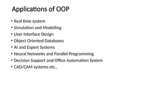 Applications of OOP
• Real time system
• Simulation and Modelling
• User Interface Design
• Object Oriented Databases
• AI and Expert Systems
• Neural Networks and Parallel Programming
• Decision Support and Office Automation System
• CAD/CAM systems etc.,
 