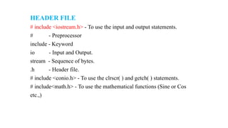 HEADER FILE
# include <iostream.h> - To use the input and output statements.
# - Preprocessor
include - Keyword
io - Input and Output.
stream - Sequence of bytes.
.h - Header file.
# include <conio.h> - To use the clrscr( ) and getch( ) statements.
# include<math.h> - To use the mathematical functions (Sine or Cos
etc.,)
 