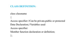 CLASS DEFINITION:
class classname
{
Access specifier://Can be private,public or protected
Data Declaration;//Variables used
Access specifier:
Member function declaration or definition;
};
 