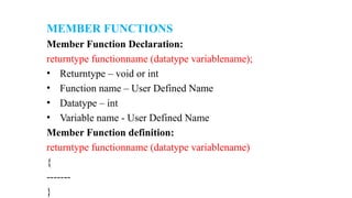 MEMBER FUNCTIONS
Member Function Declaration:
returntype functionname (datatype variablename);
• Returntype – void or int
• Function name – User Defined Name
• Datatype – int
• Variable name - User Defined Name
Member Function definition:
returntype functionname (datatype variablename)
{
-------
}
 
