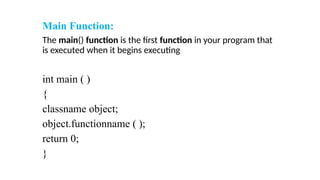 Main Function:
The main() function is the first function in your program that
is executed when it begins executing
int main ( )
{
classname object;
object.functionname ( );
return 0;
}
 