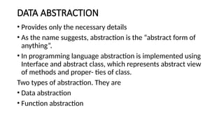 DATA ABSTRACTION
• Provides only the necessary details
• As the name suggests, abstraction is the “abstract form of
anything”.
• In programming language abstraction is implemented using
Interface and abstract class, which represents abstract view
of methods and proper- ties of class.
Two types of abstraction. They are
• Data abstraction
• Function abstraction
 